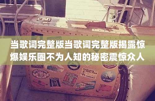 当歌词完整版当歌词完整版揭露惊爆娱乐圈不为人知的秘密震惊众人