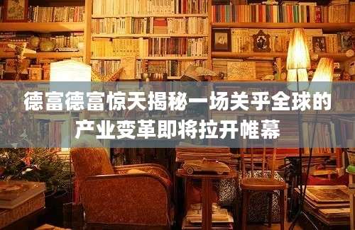 德富德富惊天揭秘一场关乎全球的产业变革即将拉开帷幕
