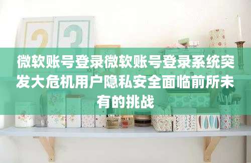 微软账号登录微软账号登录系统突发大危机用户隐私安全面临前所未有的挑战