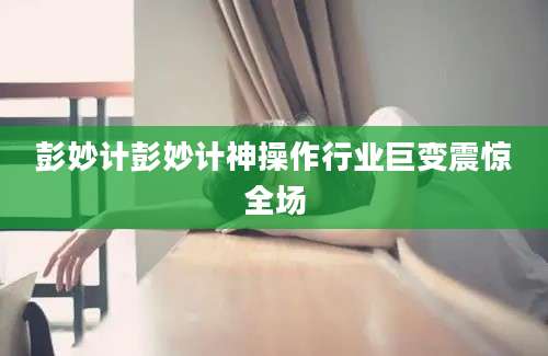 彭妙计彭妙计神操作行业巨变震惊全场