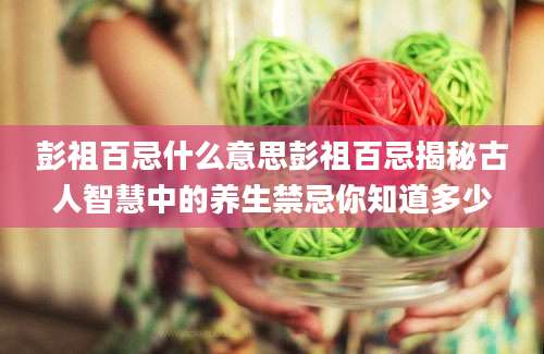彭祖百忌什么意思彭祖百忌揭秘古人智慧中的养生禁忌你知道多少