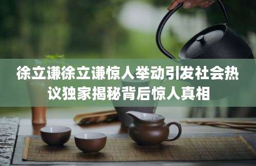 徐立谦徐立谦惊人举动引发社会热议独家揭秘背后惊人真相