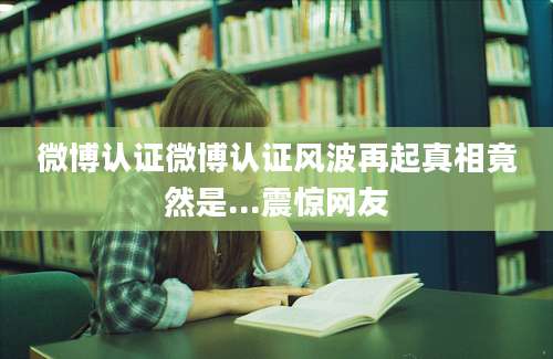 微博认证微博认证风波再起真相竟然是...震惊网友