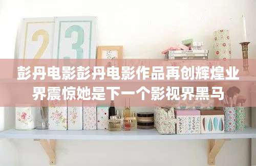 彭丹电影彭丹电影作品再创辉煌业界震惊她是下一个影视界黑马