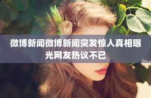 微博新闻微博新闻突发惊人真相曝光网友热议不已