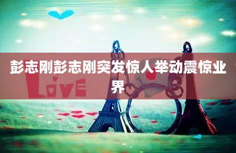 彭志刚彭志刚突发惊人举动震惊业界