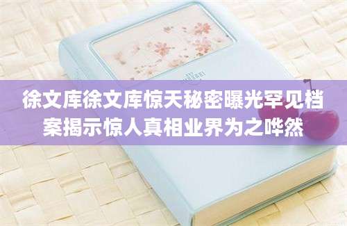 徐文库徐文库惊天秘密曝光罕见档案揭示惊人真相业界为之哗然