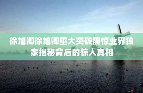 徐旭卿徐旭卿重大突破震惊业界独家揭秘背后的惊人真相