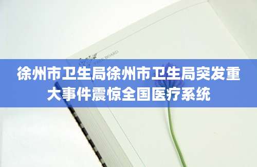 徐州市卫生局徐州市卫生局突发重大事件震惊全国医疗系统