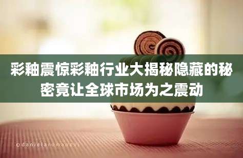 彩釉震惊彩釉行业大揭秘隐藏的秘密竟让全球市场为之震动