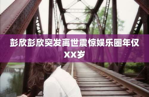 彭欣彭欣突发离世震惊娱乐圈年仅XX岁