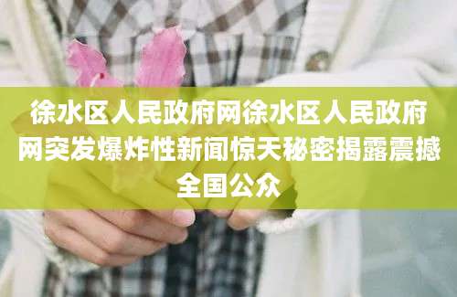 徐水区人民政府网徐水区人民政府网突发爆炸性新闻惊天秘密揭露震撼全国公众