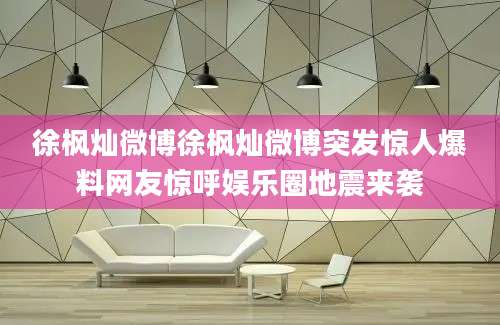 徐枫灿微博徐枫灿微博突发惊人爆料网友惊呼娱乐圈地震来袭