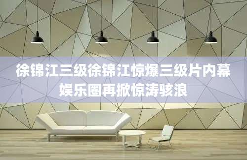 徐锦江三级徐锦江惊爆三级片内幕娱乐圈再掀惊涛骇浪