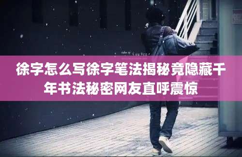 徐字怎么写徐字笔法揭秘竟隐藏千年书法秘密网友直呼震惊
