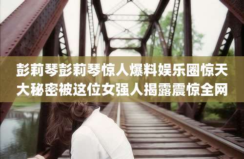 彭莉琴彭莉琴惊人爆料娱乐圈惊天大秘密被这位女强人揭露震惊全网