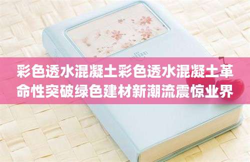 彩色透水混凝土彩色透水混凝土革命性突破绿色建材新潮流震惊业界