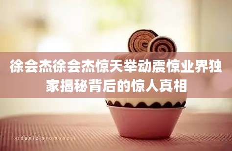 徐会杰徐会杰惊天举动震惊业界独家揭秘背后的惊人真相