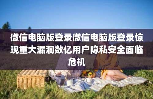 微信电脑版登录微信电脑版登录惊现重大漏洞数亿用户隐私安全面临危机
