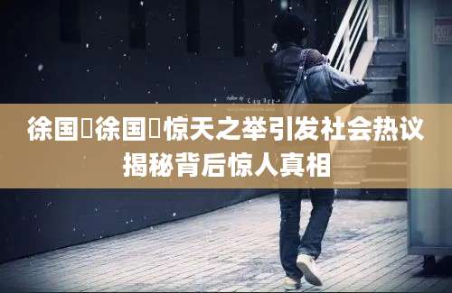 徐国翀徐国翀惊天之举引发社会热议揭秘背后惊人真相