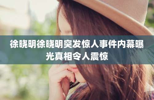 徐晓明徐晓明突发惊人事件内幕曝光真相令人震惊