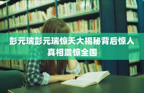 彭元瑞彭元瑞惊天大揭秘背后惊人真相震惊全国