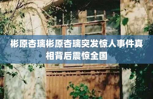 彬原杏璃彬原杏璃突发惊人事件真相背后震惊全国