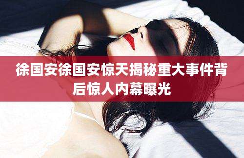 徐国安徐国安惊天揭秘重大事件背后惊人内幕曝光