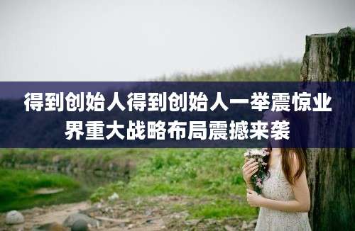 得到创始人得到创始人一举震惊业界重大战略布局震撼来袭