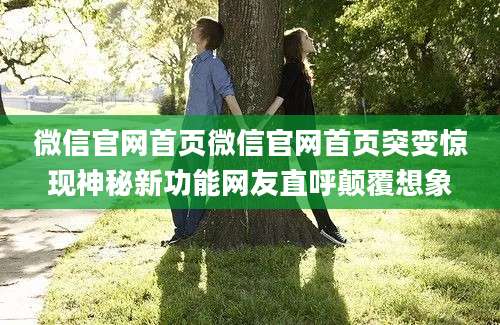 微信官网首页微信官网首页突变惊现神秘新功能网友直呼颠覆想象