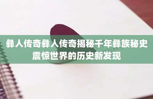 彝人传奇彝人传奇揭秘千年彝族秘史震惊世界的历史新发现