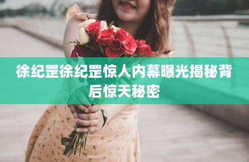 徐纪罡徐纪罡惊人内幕曝光揭秘背后惊天秘密