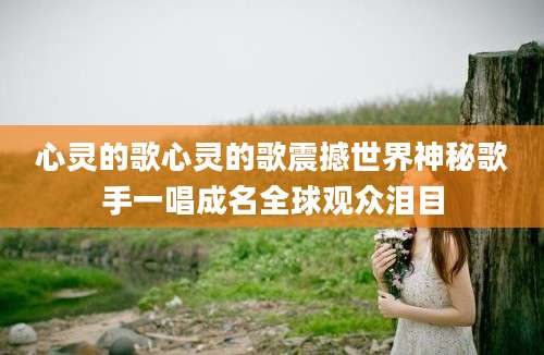 心灵的歌心灵的歌震撼世界神秘歌手一唱成名全球观众泪目
