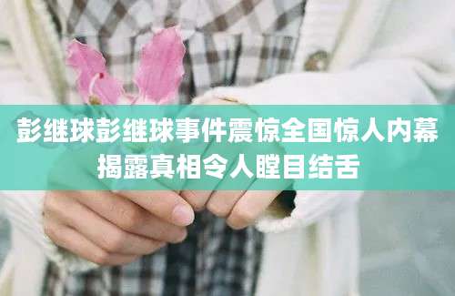 彭继球彭继球事件震惊全国惊人内幕揭露真相令人瞠目结舌