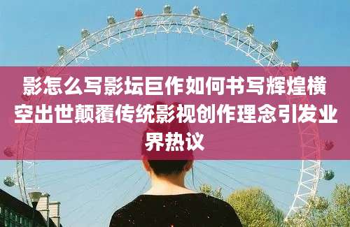 影怎么写影坛巨作如何书写辉煌横空出世颠覆传统影视创作理念引发业界热议