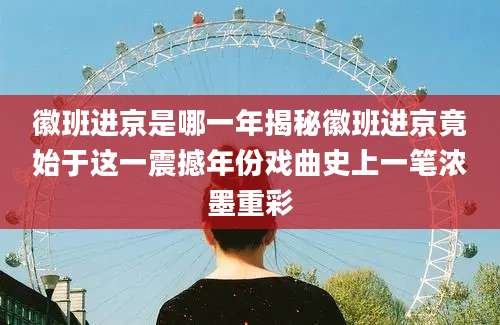 徽班进京是哪一年揭秘徽班进京竟始于这一震撼年份戏曲史上一笔浓墨重彩
