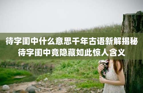 待字闺中什么意思千年古语新解揭秘待字闺中竟隐藏如此惊人含义