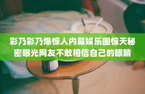 彩乃彩乃爆惊人内幕娱乐圈惊天秘密曝光网友不敢相信自己的眼睛