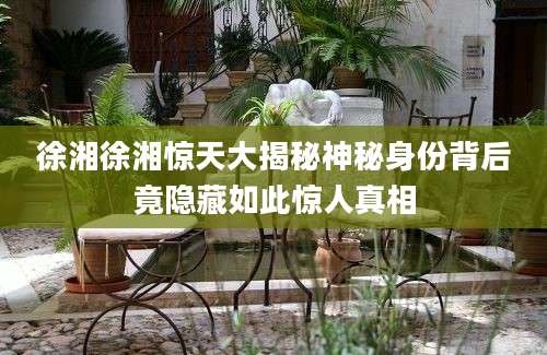 徐湘徐湘惊天大揭秘神秘身份背后竟隐藏如此惊人真相