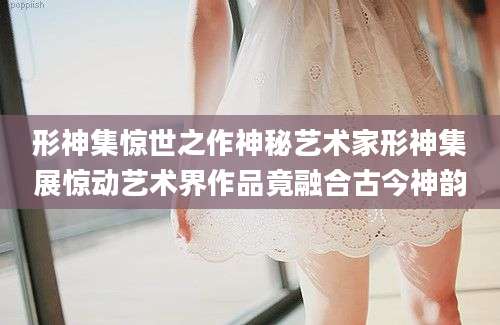 形神集惊世之作神秘艺术家形神集展惊动艺术界作品竟融合古今神韵