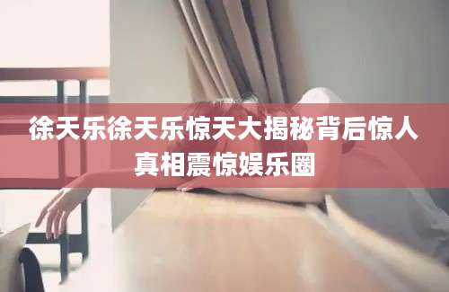 徐天乐徐天乐惊天大揭秘背后惊人真相震惊娱乐圈