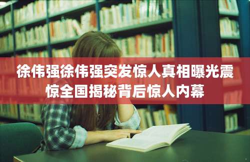 徐伟强徐伟强突发惊人真相曝光震惊全国揭秘背后惊人内幕