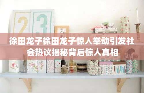徐田龙子徐田龙子惊人举动引发社会热议揭秘背后惊人真相