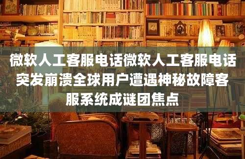 微软人工客服电话微软人工客服电话突发崩溃全球用户遭遇神秘故障客服系统成谜团焦点