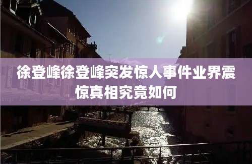 徐登峰徐登峰突发惊人事件业界震惊真相究竟如何