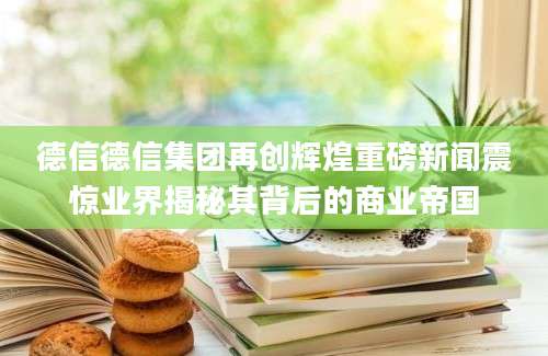 德信德信集团再创辉煌重磅新闻震惊业界揭秘其背后的商业帝国