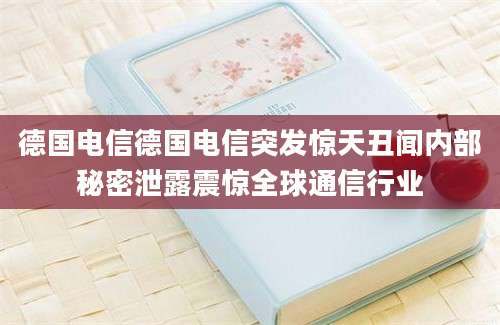 德国电信德国电信突发惊天丑闻内部秘密泄露震惊全球通信行业