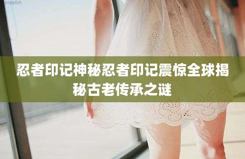忍者印记神秘忍者印记震惊全球揭秘古老传承之谜