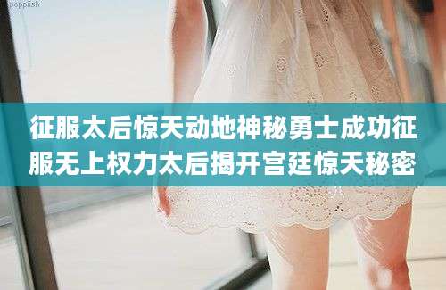 征服太后惊天动地神秘勇士成功征服无上权力太后揭开宫廷惊天秘密