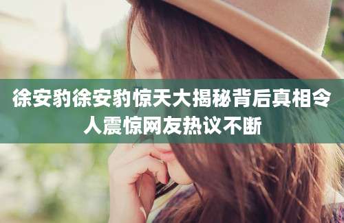 徐安豹徐安豹惊天大揭秘背后真相令人震惊网友热议不断